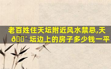 老百姓住天坛附近风水禁忌,天 🐴 坛边上的房子多少钱一平